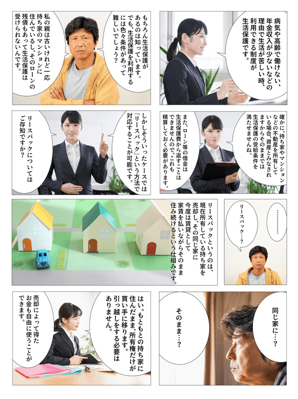 病気や高齢で働けない、年金収入が少ないなどの理由で生活が苦しい時、利用できる制度が生活保護です。もちろん生活保護があるのは知っています。でも、生活保護を利用するには色々条件があって難しいでしょう？私の親は古いけれど一応持ち家のマンションに住んでいるし、そのローンの残債もあって生活保護は受けられないんです。確かに持ち家やマンションなどの不動産を所有している場合、資産とみなされますからそのままでは生活保護の受給条件を満たせませんね。また、ローン等の借金は生活保護費から返すことはできませんので、これも精算しておく必要があります。しかしそういったケースでは『リースバック』という方法で対応することが可能です。リースバックについてはご存知ですか？リースバック…？リースバックというのは、現在所有している持ち家を売却し、その同じ家に今度は賃貸として家賃を払いながらそのまま住み続けるという仕組みです。同じ家に…そのまま…？もともとの持ち家に住んだまま、所有権だけが買い手に移ります。引っ越しをする必要はありません。売却によって得たお金も自由に使うことができます。